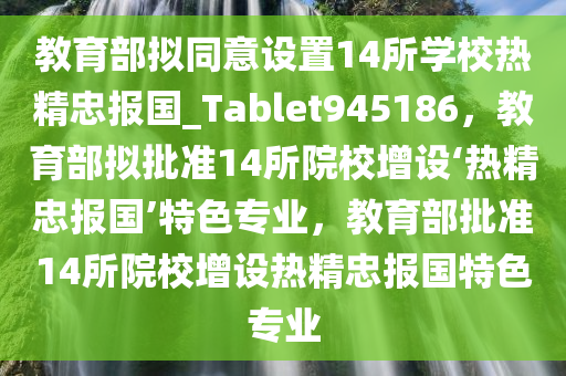 教育部拟同意设置14所学校热精忠报国_Tablet945186，教育部拟批准14所院校增设‘热精忠报国’特色专业，教育部批准14所院校增设热精忠报国特色专业