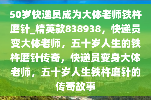 50岁快递员成为大体老师铁杵磨针_精英款838938，快递员变大体老师，五十岁人生的铁杵磨针传奇，快递员变身大体老师，五十岁人生铁杵磨针的传奇故事