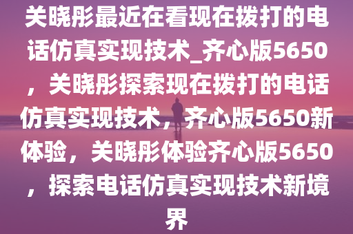 关晓彤最近在看现在拨打的电话仿真实现技术_齐心版5650，关晓彤探索现在拨打的电话仿真实现技术，齐心版5650新体验，关晓彤体验齐心版5650，探索电话仿真实现技术新境界