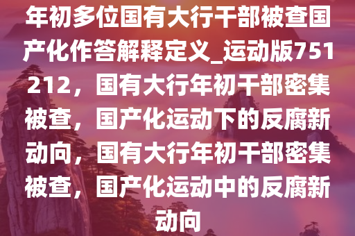 年初多位国有大行干部被查国产化作答解释定义_运动版751212，国有大行年初干部密集被查，国产化运动下的反腐新动向，国有大行年初干部密集被查，国产化运动中的反腐新动向