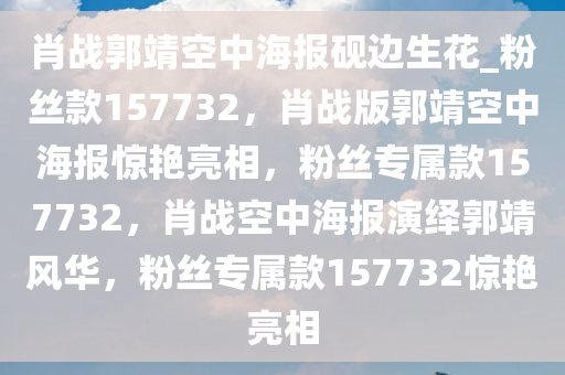 肖战郭靖空中海报砚边生花_粉丝款157732，肖战版郭靖空中海报惊艳亮相，粉丝专属款157732，肖战空中海报演绎郭靖风华，粉丝专属款157732惊艳亮相