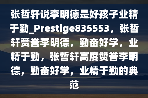 张哲轩说李明德是好孩子业精于勤_Prestige835553，张哲轩赞誉李明德，勤奋好学，业精于勤，张哲轩高度赞誉李明德，勤奋好学，业精于勤的典范