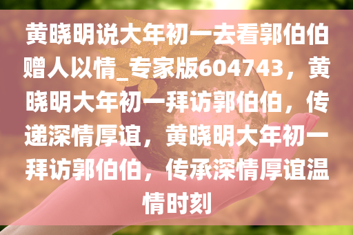 黄晓明说大年初一去看郭伯伯赠人以情_专家版604743，黄晓明大年初一拜访郭伯伯，传递深情厚谊，黄晓明大年初一拜访郭伯伯，传承深情厚谊温情时刻