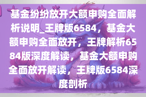 基金纷纷放开大额申购全面解析说明_王牌版6584，基金大额申购全面放开，王牌解析6584版深度解读，基金大额申购全面放开解读，王牌版6584深度剖析