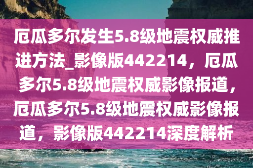 厄瓜多尔发生5.8级地震权威推进方法_影像版442214，厄瓜多尔5.8级地震权威影像报道，厄瓜多尔5.8级地震权威影像报道，影像版442214深度解析