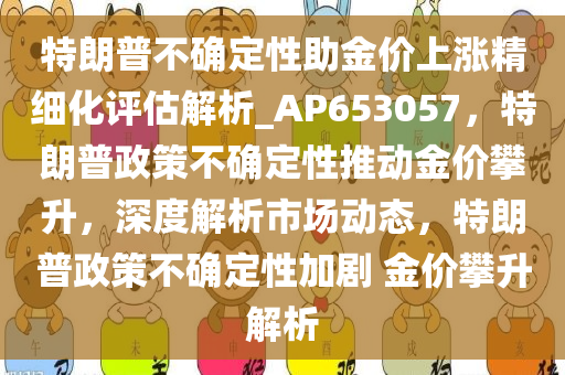 特朗普不确定性助金价上涨精细化评估解析_AP653057，特朗普政策不确定性推动金价攀升，深度解析市场动态，特朗普政策不确定性加剧 金价攀升解析