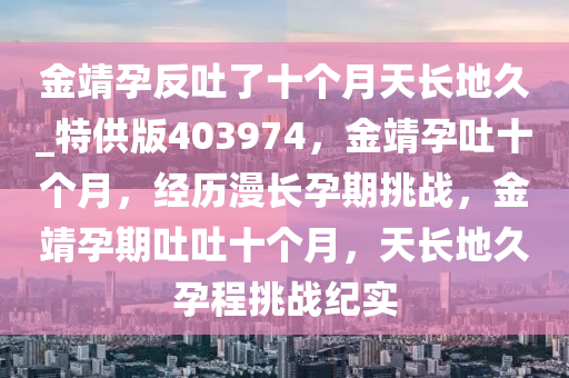 金靖孕反吐了十个月天长地久_特供版403974，金靖孕吐十个月，经历漫长孕期挑战，金靖孕期吐吐十个月，天长地久孕程挑战纪实