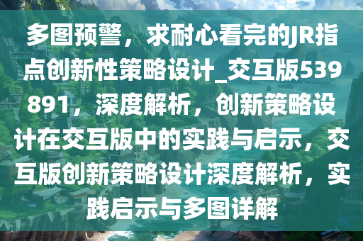 多图预警，求耐心看完的JR指点创新性策略设计_交互版539891，深度解析，创新策略设计在交互版中的实践与启示，交互版创新策略设计深度解析，实践启示与多图详解