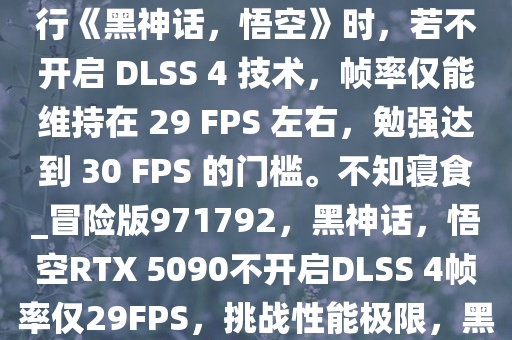 YouTuber Frame Chasers 的视频显示，RTX 5090 在运行《黑神话，悟空》时，若不开启 DLSS 4 技术，帧率仅能维持在 29 FPS 左右，勉强达到 30 FPS 的门槛。不知寝食_冒险版971792，黑神话，悟空RTX 5090不开启DLSS 4帧率仅29FPS，挑战性能极限，黑神话，悟空RTX 5090极限性能测试，不开启DLSS 4仅29FPS