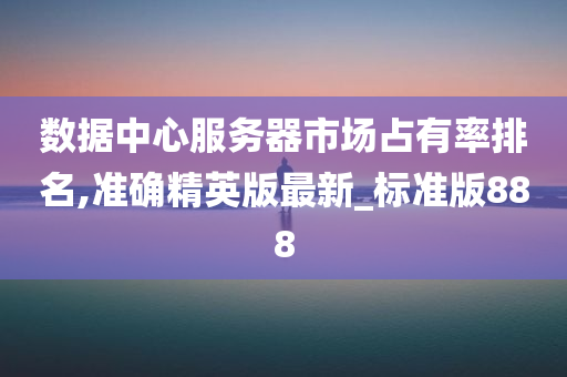 数据中心服务器市场占有率排名,准确精英版最新_标准版888