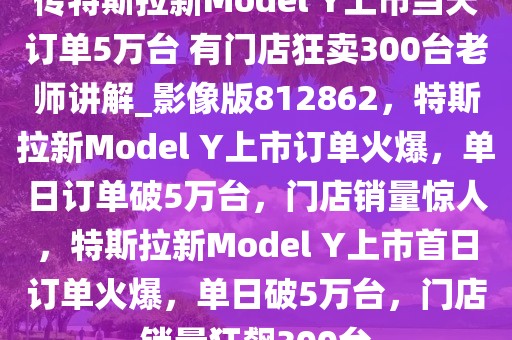 传特斯拉新Model Y上市当天订单5万台 有门店狂卖300台老师讲解_影像版812862，特斯拉新Model Y上市订单火爆，单日订单破5万台，门店销量惊人，特斯拉新Model Y上市首日订单火爆，单日破5万台，门店销量狂飙300台