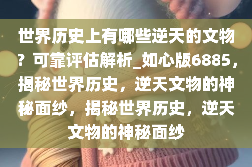 世界历史上有哪些逆天的文物？可靠评估解析_如心版6885，揭秘世界历史，逆天文物的神秘面纱，揭秘世界历史，逆天文物的神秘面纱