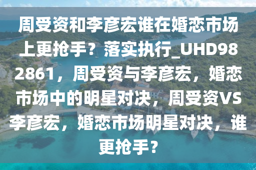 周受资和李彦宏谁在婚恋市场上更抢手？落实执行_UHD982861，周受资与李彦宏，婚恋市场中的明星对决，周受资VS李彦宏，婚恋市场明星对决，谁更抢手？