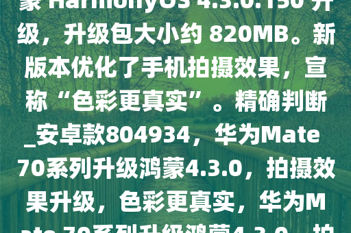 华为 Mate 70 系列手机现获鸿蒙 HarmonyOS 4.3.0.150 升级，升级包大小约 820MB。新版本优化了手机拍摄效果，宣称“色彩更真实”。精确判断_安卓款804934，华为Mate 70系列升级鸿蒙4.3.0，拍摄效果升级，色彩更真实，华为Mate 70系列升级鸿蒙4.3.0，拍摄效果升级，色彩更真实