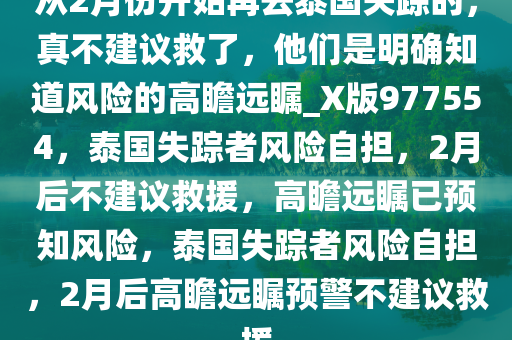 从2月份开始再去泰国失踪的，真不建议救了，他们是明确知道风险的高瞻远瞩_X版977554，泰国失踪者风险自担，2月后不建议救援，高瞻远瞩已预知风险，泰国失踪者风险自担，2月后高瞻远瞩预警不建议救援