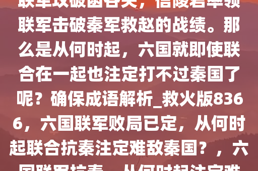 即使是战国后期，也不乏五国联军攻破函谷关，信陵君率领联军击破秦军救赵的战绩。那么是从何时起，六国就即使联合在一起也注定打不过秦国了呢？确保成语解析_救火版8366，六国联军败局已定，从何时起联合抗秦注定难敌秦国？，六国联军抗秦，从何时起注定难敌秦国？