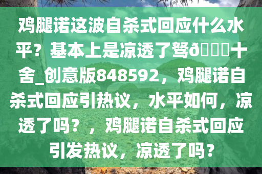 鸡腿诺这波自杀式回应什么水平？基本上是凉透了驽??十舍_创意版848592，鸡腿诺自杀式回应引热议，水平如何，凉透了吗？，鸡腿诺自杀式回应引发热议，凉透了吗？