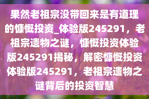 果然老祖宗没带回来是有道理的慷慨投资_体验版245291，老祖宗遗物之谜，慷慨投资体验版245291揭秘，解密慷慨投资体验版245291，老祖宗遗物之谜背后的投资智慧