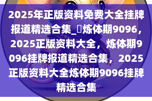 2025年正版资料免费大全挂牌报道精选合集_?炼体期9096，2025正版资料大全，炼体期9096挂牌报道精选合集，2025正版资料大全炼体期9096挂牌精选合集