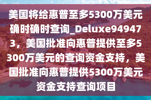 美国将给惠普至多5300万美元确时确时查询_Deluxe949473，美国批准向惠普提供至多5300万美元的查询资金支持，美国批准向惠普提供5300万美元资金支持查询项目