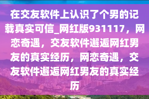 在交友软件上认识了个男的记载真实可信_网红版931117，网恋奇遇，交友软件邂逅网红男友的真实经历，网恋奇遇，交友软件邂逅网红男友的真实经历