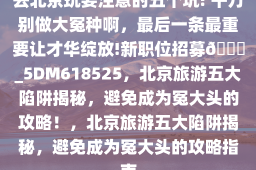 去北京玩要注意的五个坑! 千万别做大冤种啊，最后一条最重要让才华绽放!新职位招募??_5DM618525，北京旅游五大陷阱揭秘，避免成为冤大头的攻略！，北京旅游五大陷阱揭秘，避免成为冤大头的攻略指南