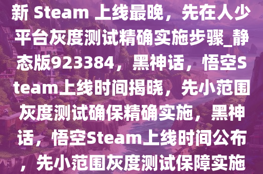 冯骥回应《黑神话，悟空》更新 Steam 上线最晚，先在人少平台灰度测试精确实施步骤_静态版923384，黑神话，悟空Steam上线时间揭晓，先小范围灰度测试确保精确实施，黑神话，悟空Steam上线时间公布，先小范围灰度测试保障实施精准