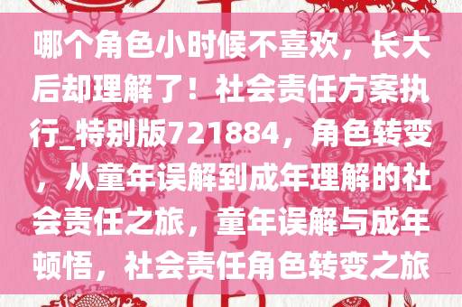 哪个角色小时候不喜欢，长大后却理解了！社会责任方案执行_特别版721884，角色转变，从童年误解到成年理解的社会责任之旅，童年误解与成年顿悟，社会责任角色转变之旅