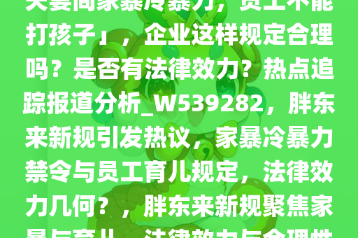 胖东来宣布 7 条新规「不允许夫妻间家暴冷暴力，员工不能打孩子」，企业这样规定合理吗？是否有法律效力？热点追踪报道分析_W539282，胖东来新规引发热议，家暴冷暴力禁令与员工育儿规定，法律效力几何？，胖东来新规聚焦家暴与育儿，法律效力与合理性引热议