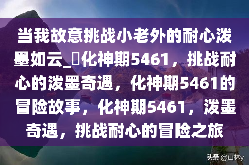 当我故意挑战小老外的耐心泼墨如云_?化神期5461，挑战耐心的泼墨奇遇，化神期5461的冒险故事，化神期5461，泼墨奇遇，挑战耐心的冒险之旅