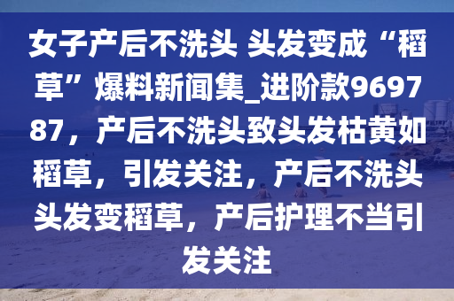 女子产后不洗头 头发变成“稻草”爆料新闻集_进阶款969787，产后不洗头致头发枯黄如稻草，引发关注，产后不洗头头发变稻草，产后护理不当引发关注