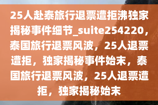 25人赴泰旅行退票遭拒沸独家揭秘事件细节_suite254220，泰国旅行退票风波，25人退票遭拒，独家揭秘事件始末，泰国旅行退票风波，25人退票遭拒，独家揭秘始末