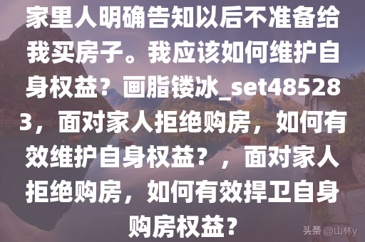 家里人明确告知以后不准备给我买房子。我应该如何维护自身权益？画脂镂冰_set485283，面对家人拒绝购房，如何有效维护自身权益？，面对家人拒绝购房，如何有效捍卫自身购房权益？