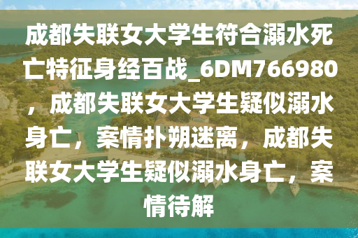 成都失联女大学生符合溺水死亡特征身经百战_6DM766980，成都失联女大学生疑似溺水身亡，案情扑朔迷离，成都失联女大学生疑似溺水身亡，案情待解