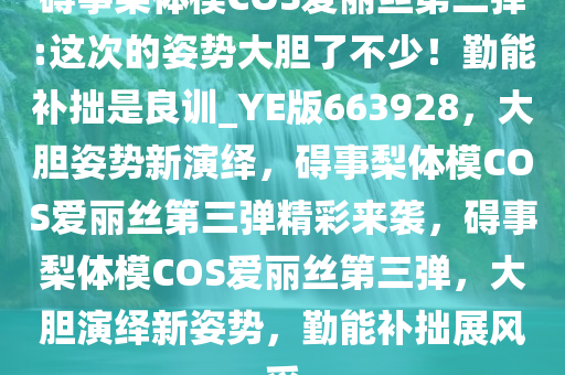 碍事梨体模COS爱丽丝第三弹:这次的姿势大胆了不少！勤能补拙是良训_YE版663928，大胆姿势新演绎，碍事梨体模COS爱丽丝第三弹精彩来袭，碍事梨体模COS爱丽丝第三弹，大胆演绎新姿势，勤能补拙展风采