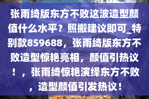 张雨绮版东方不败这波造型颜值什么水平？照搬建议即可_特别款859688，张雨绮版东方不败造型惊艳亮相，颜值引热议！，张雨绮惊艳演绎东方不败，造型颜值引发热议！