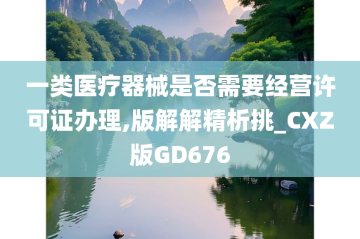 一类医疗器械是否需要经营许可证办理,版解解精析挑_CXZ版GD676