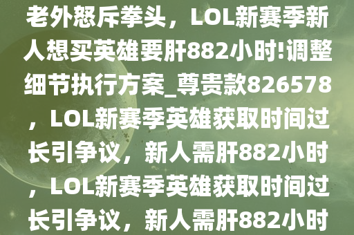 老外怒斥拳头，LOL新赛季新人想买英雄要肝882小时!调整细节执行方案_尊贵款826578，LOL新赛季英雄获取时间过长引争议，新人需肝882小时，LOL新赛季英雄获取时间过长引争议，新人需肝882小时