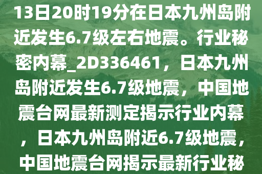 中国地震台网自动测定，01月13日20时19分在日本九州岛附近发生6.7级左右地震。行业秘密内幕_2D336461，日本九州岛附近发生6.7级地震，中国地震台网最新测定揭示行业内幕，日本九州岛附近6.7级地震，中国地震台网揭示最新行业秘密