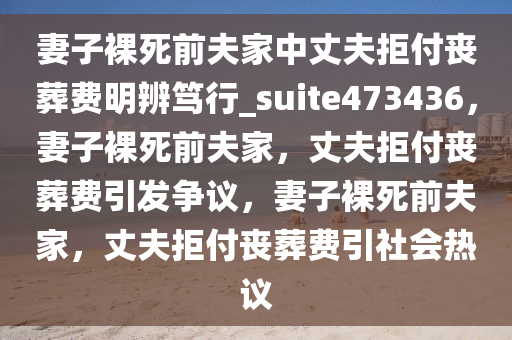 妻子裸死前夫家中丈夫拒付丧葬费明辨笃行_suite473436，妻子裸死前夫家，丈夫拒付丧葬费引发争议，妻子裸死前夫家，丈夫拒付丧葬费引社会热议