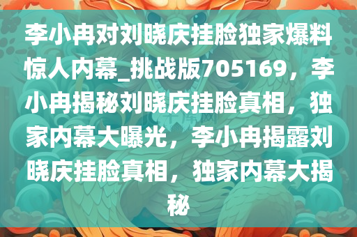 李小冉对刘晓庆挂脸独家爆料惊人内幕_挑战版705169，李小冉揭秘刘晓庆挂脸真相，独家内幕大曝光，李小冉揭露刘晓庆挂脸真相，独家内幕大揭秘