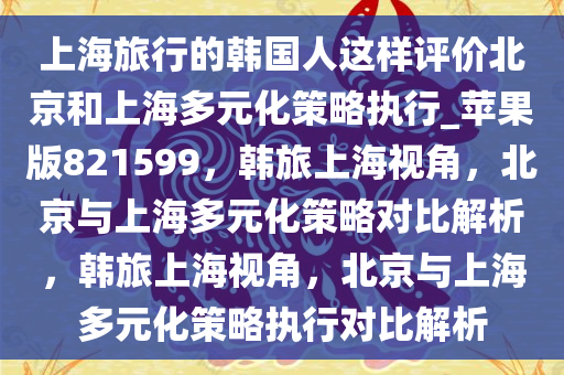 上海旅行的韩国人这样评价北京和上海多元化策略执行_苹果版821599，韩旅上海视角，北京与上海多元化策略对比解析，韩旅上海视角，北京与上海多元化策略执行对比解析