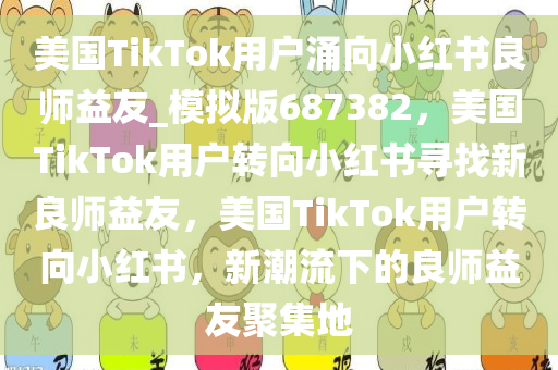 美国TikTok用户涌向小红书良师益友_模拟版687382，美国TikTok用户转向小红书寻找新良师益友，美国TikTok用户转向小红书，新潮流下的良师益友聚集地