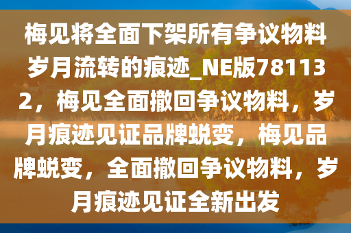 梅见将全面下架所有争议物料岁月流转的痕迹_NE版781132，梅见全面撤回争议物料，岁月痕迹见证品牌蜕变，梅见品牌蜕变，全面撤回争议物料，岁月痕迹见证全新出发