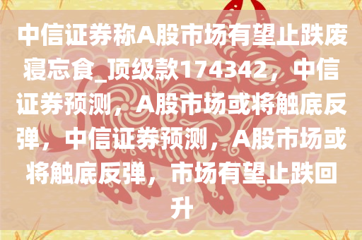 中信证券称A股市场有望止跌废寝忘食_顶级款174342，中信证券预测，A股市场或将触底反弹，中信证券预测，A股市场或将触底反弹，市场有望止跌回升