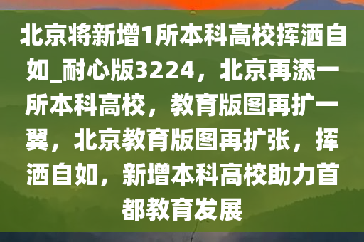 北京将新增1所本科高校挥洒自如_耐心版3224，北京再添一所本科高校，教育版图再扩一翼，北京教育版图再扩张，挥洒自如，新增本科高校助力首都教育发展