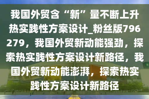 我国外贸含“新”量不断上升热实践性方案设计_粉丝版796279，我国外贸新动能强劲，探索热实践性方案设计新路径，我国外贸新动能澎湃，探索热实践性方案设计新路径