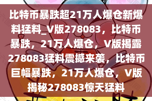 比特币暴跌超21万人爆仓新爆料猛料_V版278083，比特币暴跌，21万人爆仓，V版揭露278083猛料震撼来袭，比特币巨幅暴跌，21万人爆仓，V版揭秘278083惊天猛料