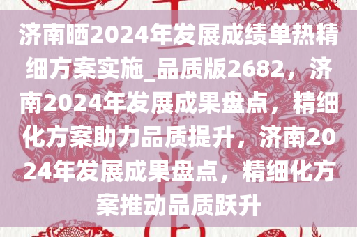 济南晒2024年发展成绩单热精细方案实施_品质版2682，济南2024年发展成果盘点，精细化方案助力品质提升，济南2024年发展成果盘点，精细化方案推动品质跃升