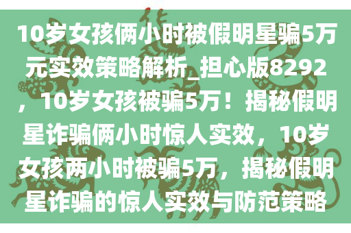 10岁女孩俩小时被假明星骗5万元实效策略解析_担心版8292，10岁女孩被骗5万！揭秘假明星诈骗俩小时惊人实效，10岁女孩两小时被骗5万，揭秘假明星诈骗的惊人实效与防范策略